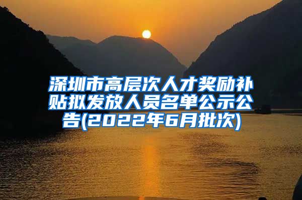 深圳市高层次人才奖励补贴拟发放人员名单公示公告(2022年6月批次)