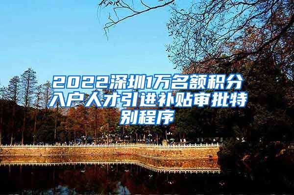 2022深圳1万名额积分入户人才引进补贴审批特别程序