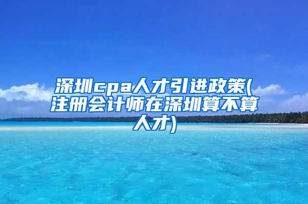 深圳cpa人才引进政策(注册会计师在深圳算不算人才)