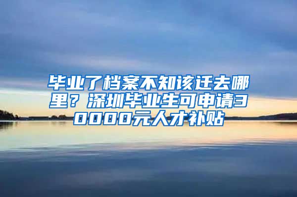 毕业了档案不知该迁去哪里？深圳毕业生可申请30000元人才补贴