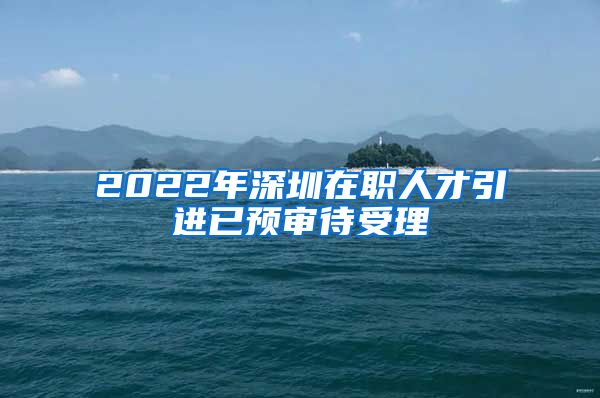 2022年深圳在职人才引进已预审待受理