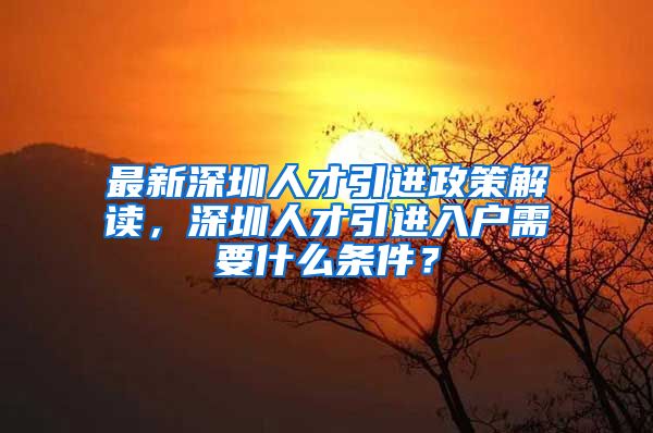 最新深圳人才引进政策解读，深圳人才引进入户需要什么条件？