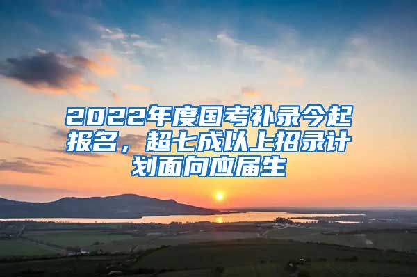 2022年度国考补录今起报名，超七成以上招录计划面向应届生