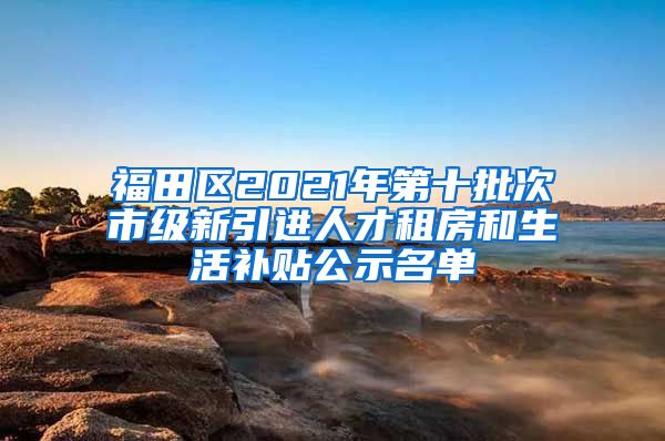 福田区2021年第十批次市级新引进人才租房和生活补贴公示名单