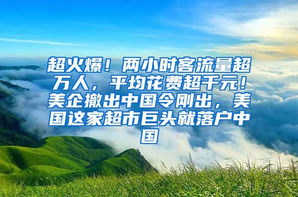 超火爆！两小时客流量超万人，平均花费超千元！美企撤出中国令刚出，美国这家超市巨头就落户中国