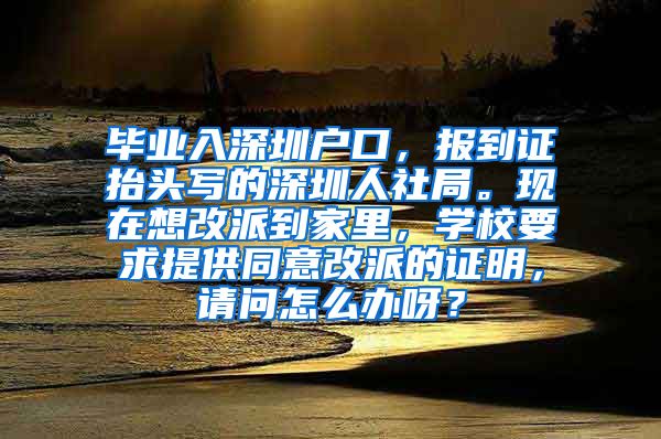 毕业入深圳户口，报到证抬头写的深圳人社局。现在想改派到家里，学校要求提供同意改派的证明，请问怎么办呀？