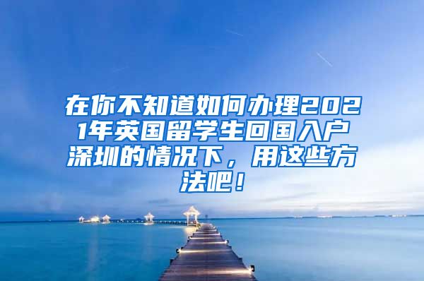 在你不知道如何办理2021年英国留学生回国入户深圳的情况下，用这些方法吧！