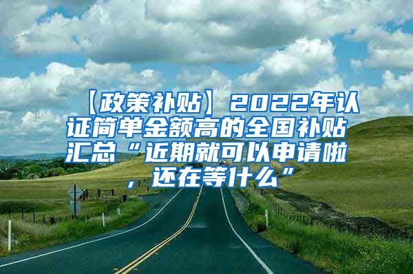 【政策补贴】2022年认证简单金额高的全国补贴汇总“近期就可以申请啦，还在等什么”