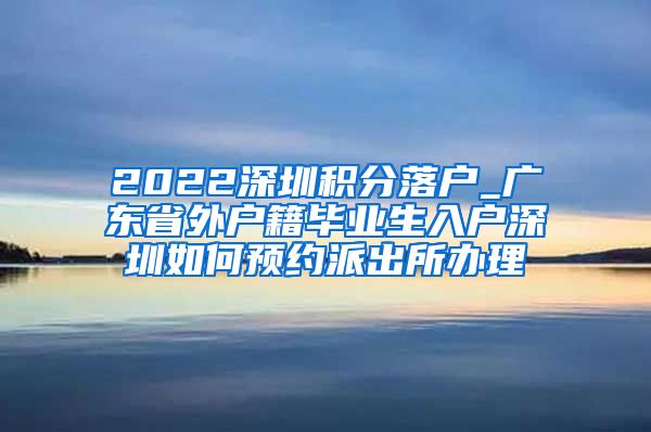 2022深圳积分落户_广东省外户籍毕业生入户深圳如何预约派出所办理