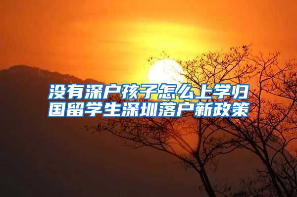 没有深户孩子怎么上学归国留学生深圳落户新政策