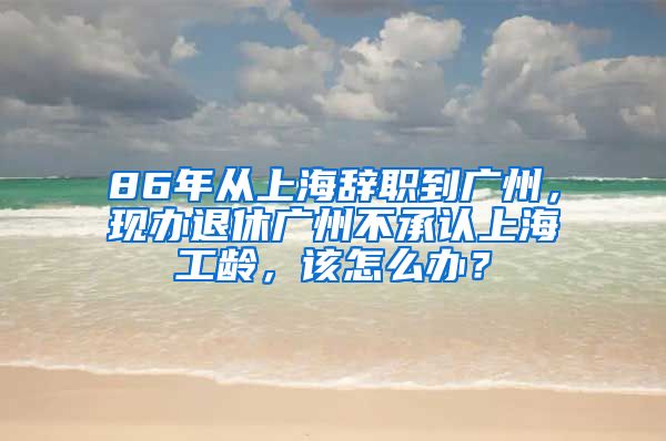 86年从上海辞职到广州，现办退休广州不承认上海工龄，该怎么办？