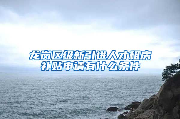 龙岗区级新引进人才租房补贴申请有什么条件