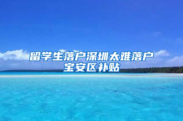 留学生落户深圳太难落户宝安区补贴