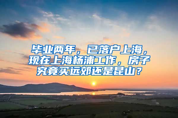 毕业两年，已落户上海，现在上海杨浦工作，房子究竟买远郊还是昆山？