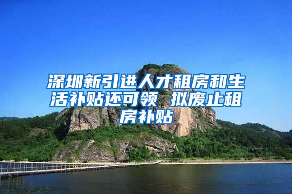 深圳新引进人才租房和生活补贴还可领 拟废止租房补贴