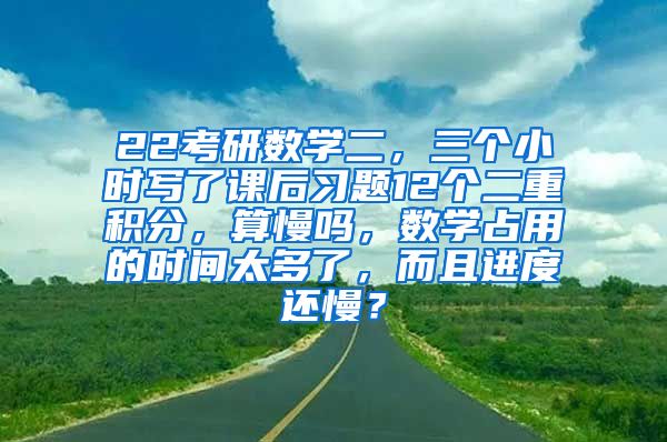 22考研数学二，三个小时写了课后习题12个二重积分，算慢吗，数学占用的时间太多了，而且进度还慢？