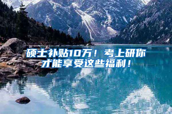 硕士补贴10万！考上研你才能享受这些福利！