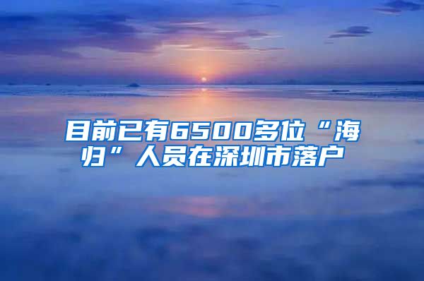 目前已有6500多位“海归”人员在深圳市落户