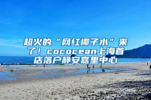 超火的“网红椰子水”来了！cococean上海首店落户静安嘉里中心