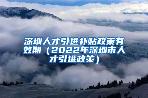 深圳人才引进补贴政策有效期（2022年深圳市人才引进政策）