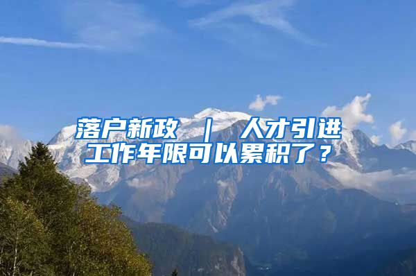 落户新政 ｜ 人才引进工作年限可以累积了？