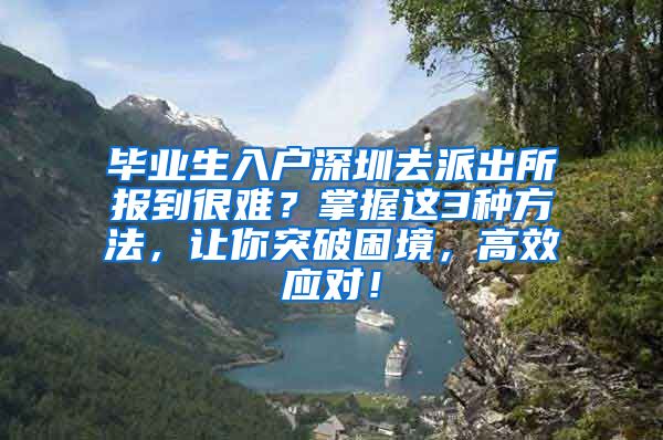 毕业生入户深圳去派出所报到很难？掌握这3种方法，让你突破困境，高效应对！