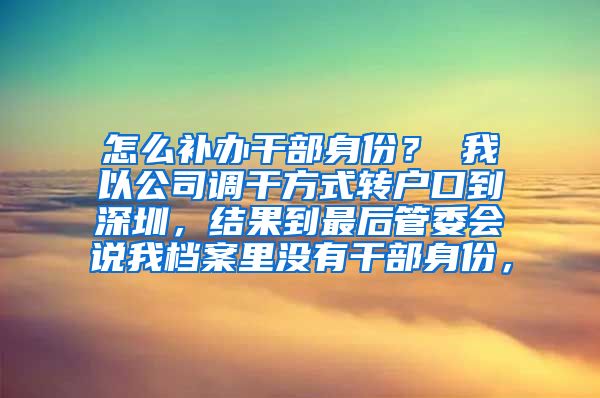 怎么补办干部身份？ 我以公司调干方式转户口到深圳，结果到最后管委会说我档案里没有干部身份，