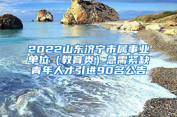 2022山东济宁市属事业单位（教育类）急需紧缺青年人才引进90名公告