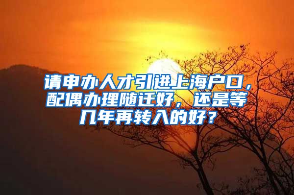 请申办人才引进上海户口，配偶办理随迁好，还是等几年再转入的好？