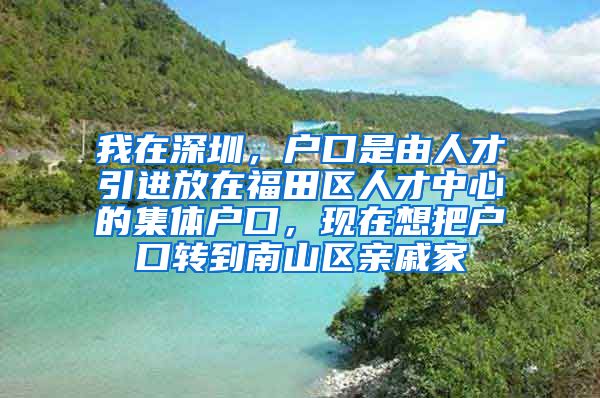 我在深圳，户口是由人才引进放在福田区人才中心的集体户口，现在想把户口转到南山区亲戚家