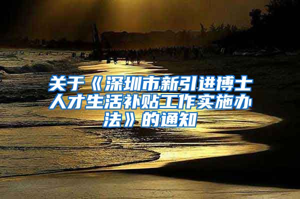 关于《深圳市新引进博士人才生活补贴工作实施办法》的通知