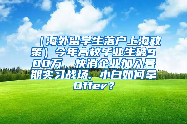 （海外留学生落户上海政策）今年高校毕业生破900万，快消企业加入暑期实习战场, 小白如何拿Offer？