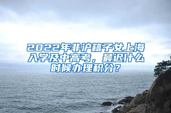 2022年非沪籍子女上海入学及中高考，最迟什么时候办理积分？