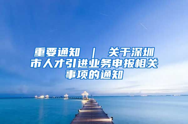 重要通知 ｜ 关于深圳市人才引进业务申报相关事项的通知