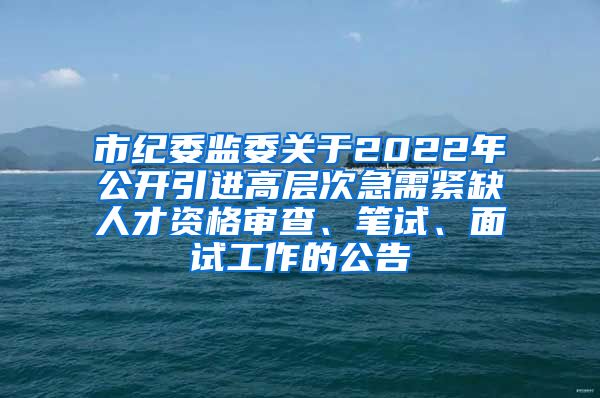 市纪委监委关于2022年公开引进高层次急需紧缺人才资格审查、笔试、面试工作的公告