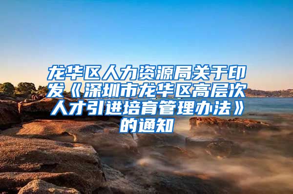 龙华区人力资源局关于印发《深圳市龙华区高层次人才引进培育管理办法》的通知