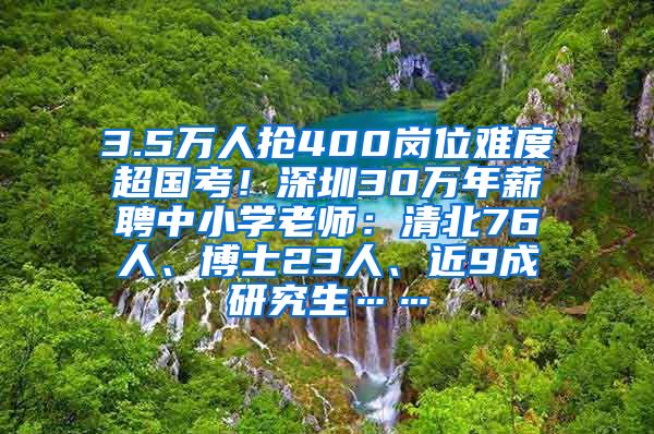 3.5万人抢400岗位难度超国考！深圳30万年薪聘中小学老师：清北76人、博士23人、近9成研究生……