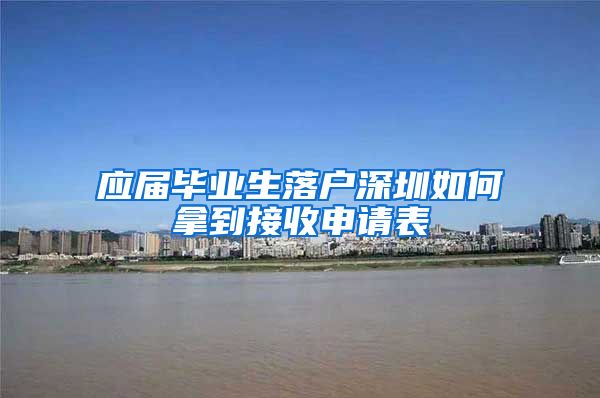 应届毕业生落户深圳如何拿到接收申请表