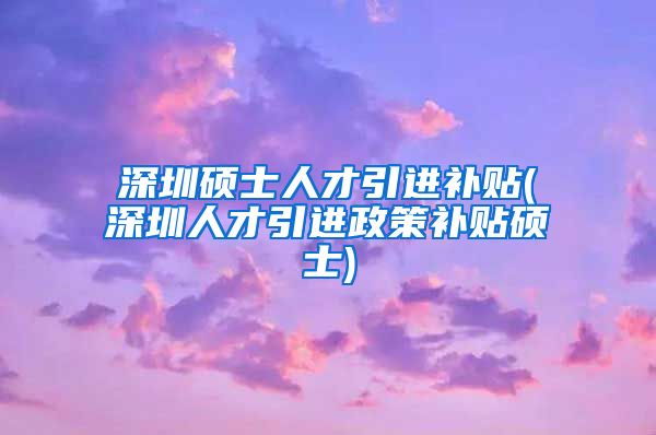 深圳硕士人才引进补贴(深圳人才引进政策补贴硕士)