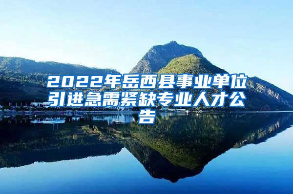 2022年岳西县事业单位引进急需紧缺专业人才公告