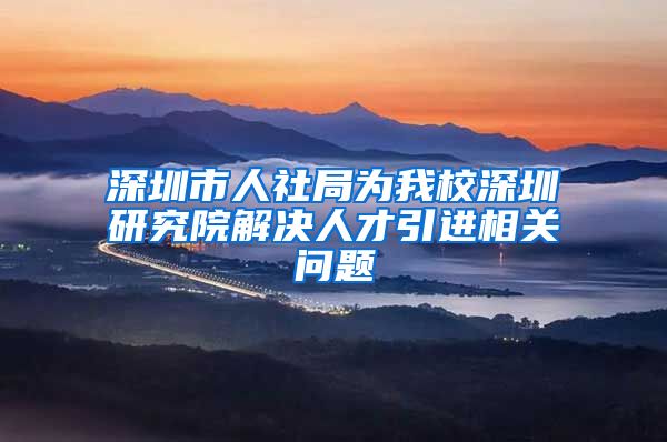 深圳市人社局为我校深圳研究院解决人才引进相关问题