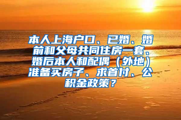 本人上海户口、已婚、婚前和父母共同住房一套、婚后本人和配偶（外地）准备买房子、求首付、公积金政策？