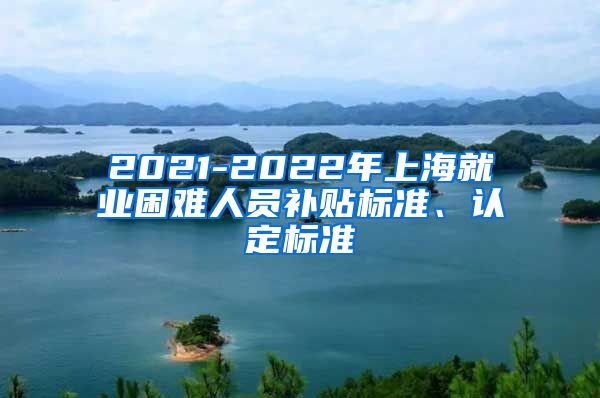 2021-2022年上海就业困难人员补贴标准、认定标准