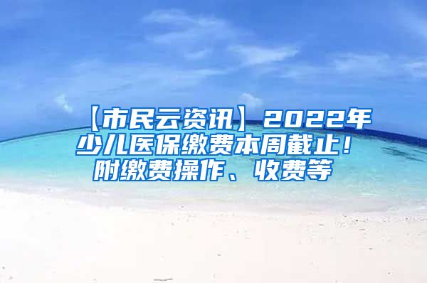 【市民云资讯】2022年少儿医保缴费本周截止！附缴费操作、收费等