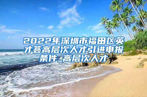 2022年深圳市福田区英才荟高层次人才引进申报条件_高层次人才