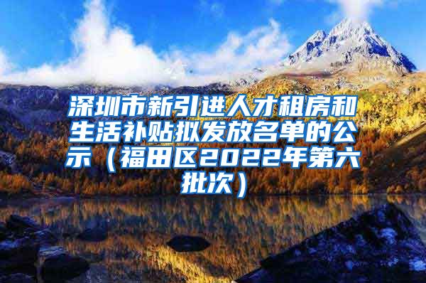 深圳市新引进人才租房和生活补贴拟发放名单的公示（福田区2022年第六批次）