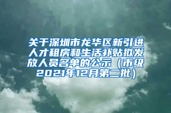 关于深圳市龙华区新引进人才租房和生活补贴拟发放人员名单的公示（市级2021年12月第二批）