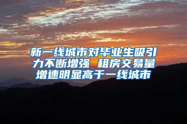 新一线城市对毕业生吸引力不断增强 租房交易量增速明显高于一线城市