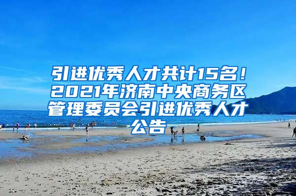 引进优秀人才共计15名！2021年济南中央商务区管理委员会引进优秀人才公告