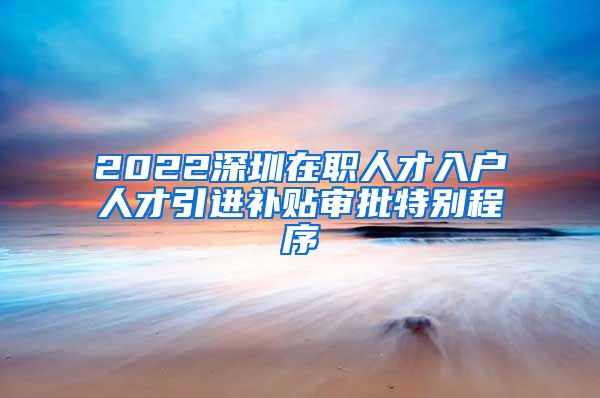 2022深圳在职人才入户人才引进补贴审批特别程序